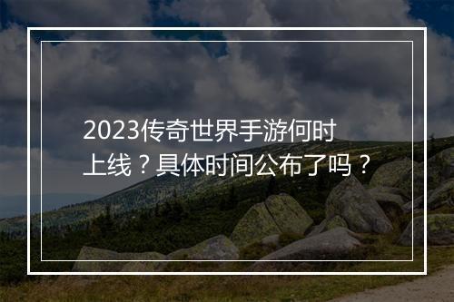 2023传奇世界手游何时上线？具体时间公布了吗？