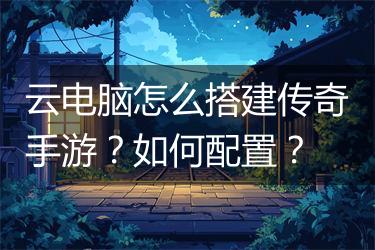 云电脑怎么搭建传奇手游？如何配置？