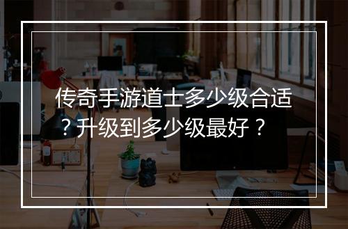 传奇手游道士多少级合适？升级到多少级最好？