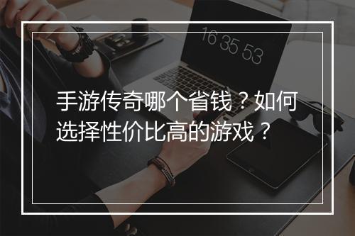 手游传奇哪个省钱？如何选择性价比高的游戏？