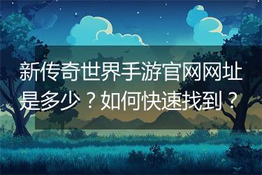 新传奇世界手游官网网址是多少？如何快速找到？
