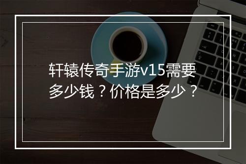 轩辕传奇手游v15需要多少钱？价格是多少？