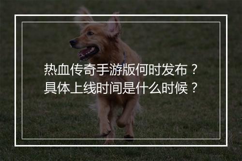 热血传奇手游版何时发布？具体上线时间是什么时候？