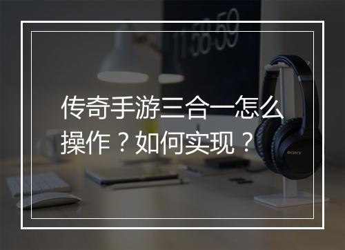 传奇手游三合一怎么操作？如何实现？