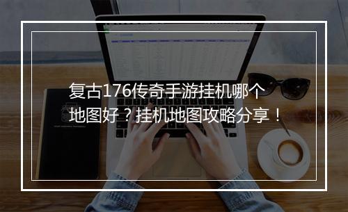 复古176传奇手游挂机哪个地图好？挂机地图攻略分享！