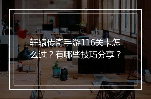 轩辕传奇手游116关卡怎么过？有哪些技巧分享？