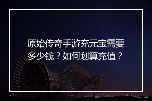 原始传奇手游充元宝需要多少钱？如何划算充值？
