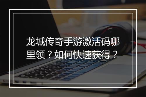 龙城传奇手游激活码哪里领？如何快速获得？