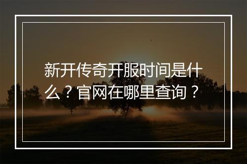 新开传奇开服时间是什么？官网在哪里查询？