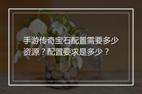 手游传奇宝石配置需要多少资源？配置要求是多少？