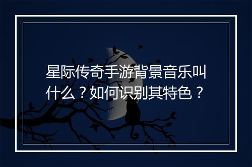 星际传奇手游背景音乐叫什么？如何识别其特色？