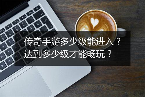 传奇手游多少级能进入？达到多少级才能畅玩？