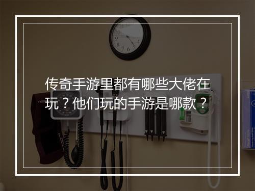 传奇手游里都有哪些大佬在玩？他们玩的手游是哪款？