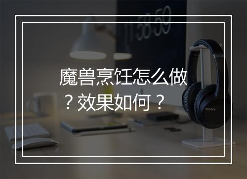 魔兽烹饪怎么做？效果如何？