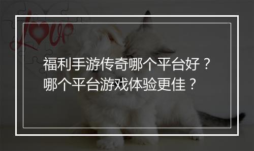 福利手游传奇哪个平台好？哪个平台游戏体验更佳？