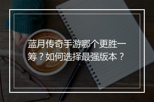 蓝月传奇手游哪个更胜一筹？如何选择最强版本？
