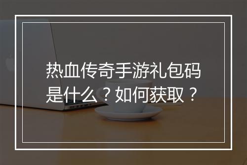 热血传奇手游礼包码是什么？如何获取？