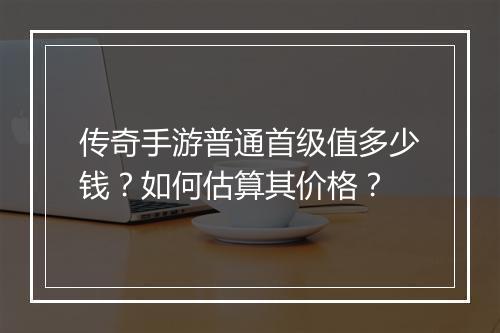 传奇手游普通首级值多少钱？如何估算其价格？