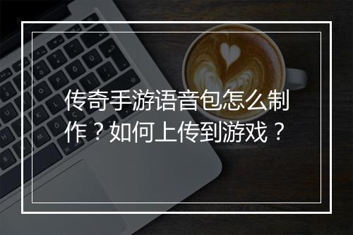 传奇手游语音包怎么制作？如何上传到游戏？
