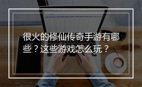 很火的修仙传奇手游有哪些？这些游戏怎么玩？