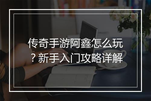 传奇手游阿鑫怎么玩？新手入门攻略详解