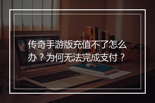 传奇手游版充值不了怎么办？为何无法完成支付？