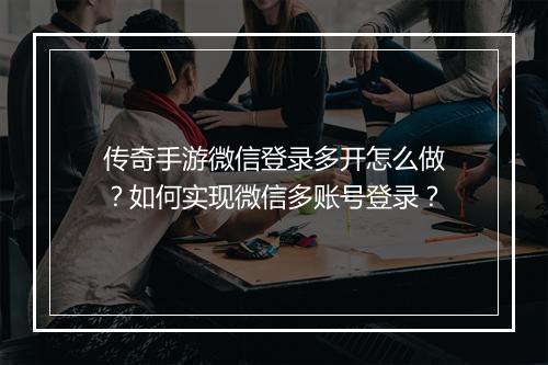 传奇手游微信登录多开怎么做？如何实现微信多账号登录？