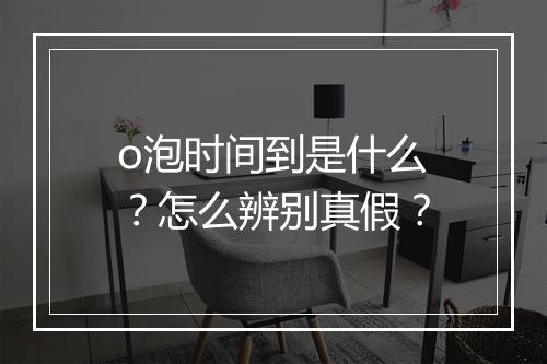 o泡时间到是什么？怎么辨别真假？