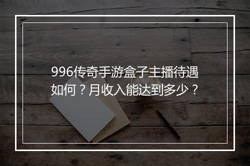 996传奇手游盒子主播待遇如何？月收入能达到多少？