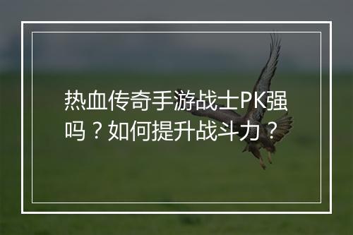热血传奇手游战士PK强吗？如何提升战斗力？