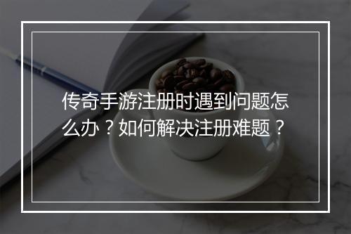 传奇手游注册时遇到问题怎么办？如何解决注册难题？