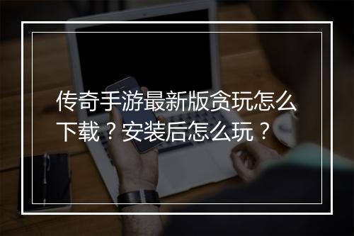 传奇手游最新版贪玩怎么下载？安装后怎么玩？