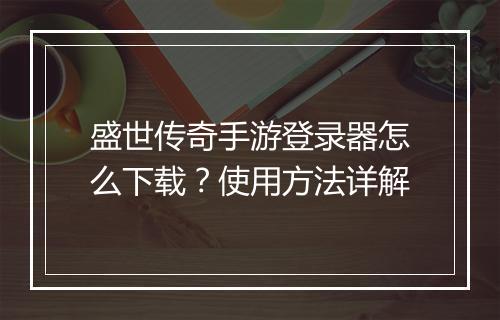 盛世传奇手游登录器怎么下载？使用方法详解