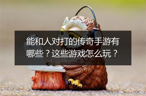 能和人对打的传奇手游有哪些？这些游戏怎么玩？