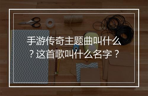 手游传奇主题曲叫什么？这首歌叫什么名字？