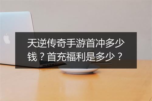 天逆传奇手游首冲多少钱？首充福利是多少？