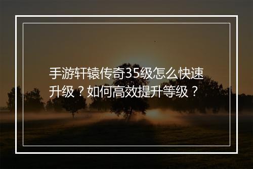 手游轩辕传奇35级怎么快速升级？如何高效提升等级？