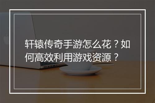 轩辕传奇手游怎么花？如何高效利用游戏资源？