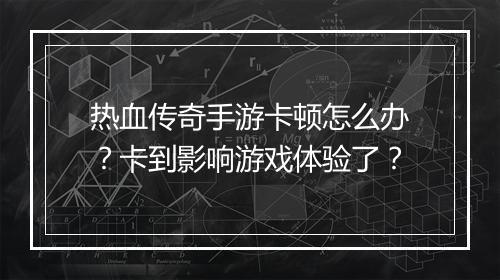 热血传奇手游卡顿怎么办？卡到影响游戏体验了？