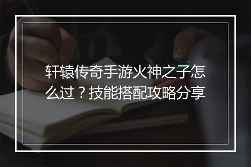 轩辕传奇手游火神之子怎么过？技能搭配攻略分享