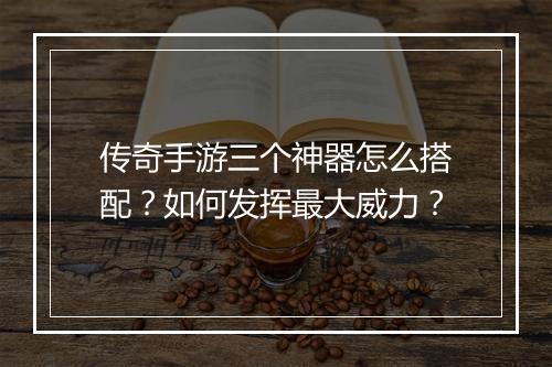 传奇手游三个神器怎么搭配？如何发挥最大威力？
