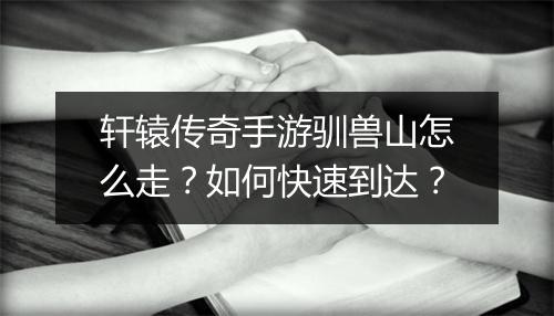 轩辕传奇手游驯兽山怎么走？如何快速到达？