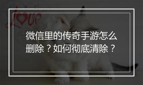 微信里的传奇手游怎么删除？如何彻底清除？