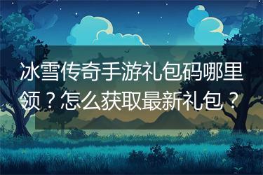 冰雪传奇手游礼包码哪里领？怎么获取最新礼包？
