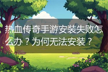 热血传奇手游安装失败怎么办？为何无法安装？