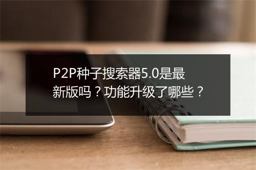 P2P种子搜索器5.0是最新版吗？功能升级了哪些？