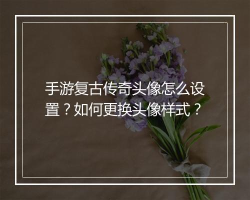 手游复古传奇头像怎么设置？如何更换头像样式？