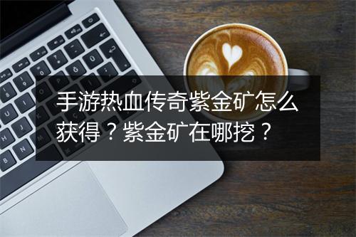 手游热血传奇紫金矿怎么获得？紫金矿在哪挖？