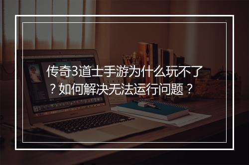 传奇3道士手游为什么玩不了？如何解决无法运行问题？