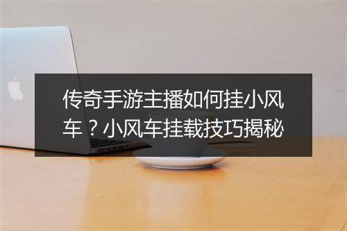 传奇手游主播如何挂小风车？小风车挂载技巧揭秘